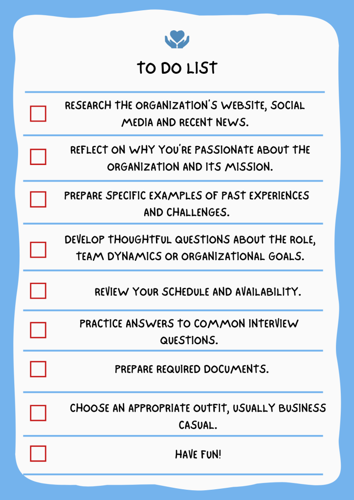 To-Do List to Prepare for a Volunteer Interview: Research the organization’s website, social media, and recent news. Reflect on why you’re passionate about the organization and its mission. Be open to taking on various roles or tasks. Prepare specific examples of past experiences and challenges. Develop thoughtful questions about the role, team dynamics, or organizational goals. Review your schedule and availability. Understand the role description and requirements. Practice answers to common interview questions using the STAR method. Prepare required documents. Choose an appropriate outfit, usually business casual.